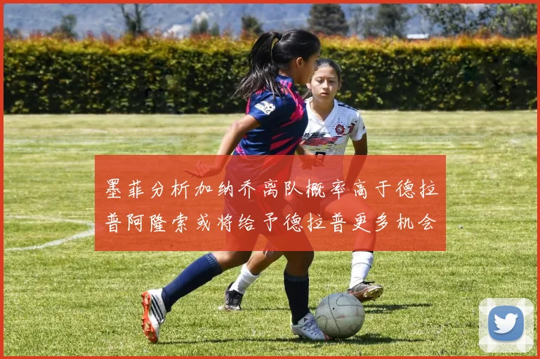 墨菲分析加纳乔离队概率高于德拉普阿隆索或将给予德拉普更多机会