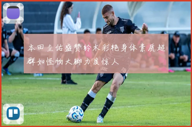 本田圭佑盛赞铃木彩艳身体素质超群如怪物大脚力度惊人