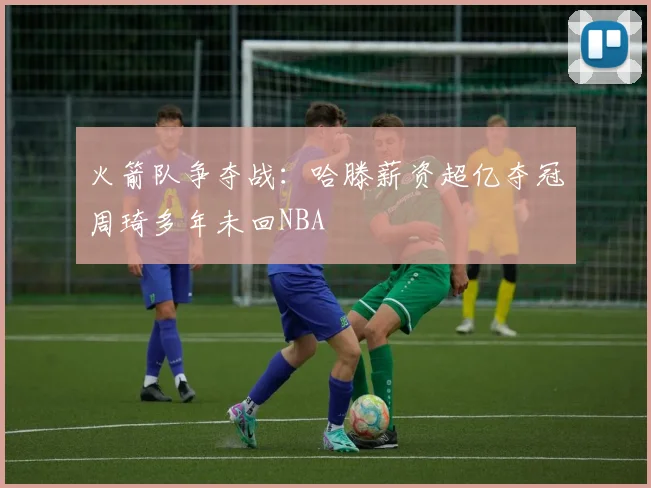 火箭队争夺战：哈滕薪资超亿夺冠周琦多年未回NBA