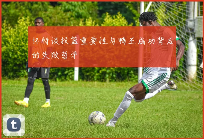 怀特谈投篮重要性与鸭王成功背后的失败哲学