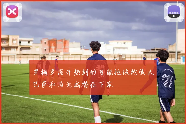 罗梅罗离开热刺的可能性依然很大巴萨和马竞成潜在下家