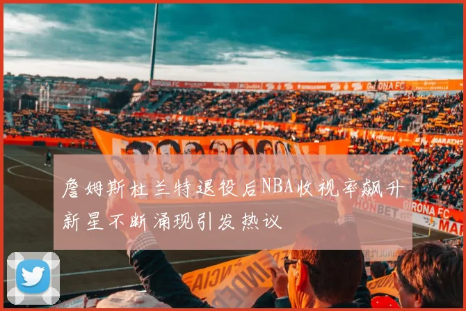 詹姆斯杜兰特退役后NBA收视率飙升新星不断涌现引发热议