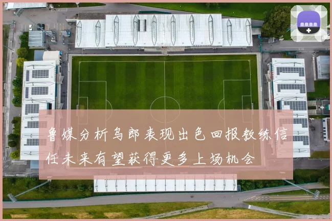 鲁媒分析乌郎表现出色回报教练信任未来有望获得更多上场机会