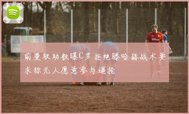 前曼联助教曝C罗拒绝滕哈赫战术要求称无人愿意参与逼抢