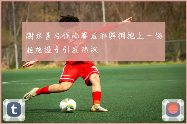谢尔基与德尚赛后和解拥抱上一场拒绝握手引发热议