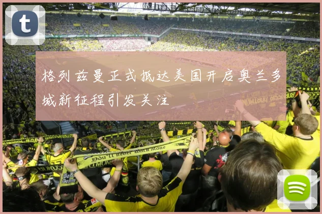 格列兹曼正式抵达美国开启奥兰多城新征程引发关注