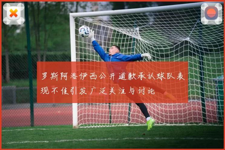 罗斯阿洛伊西公开道歉承认球队表现不佳引发广泛关注与讨论