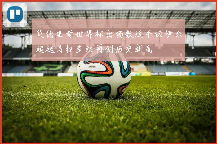 莫德里奇世界杯出场数追平诺伊尔超越马拉多纳再创历史新高