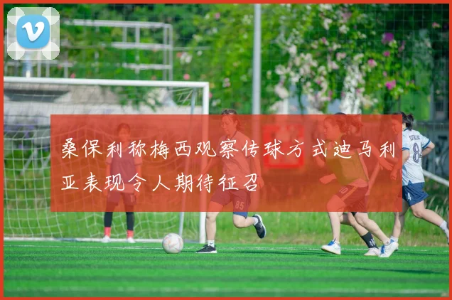 桑保利称梅西观察传球方式迪马利亚表现令人期待征召