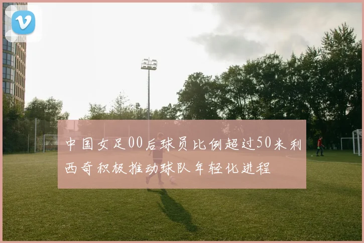 中国女足00后球员比例超过50米利西奇积极推动球队年轻化进程