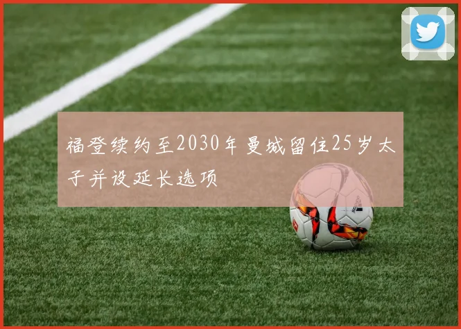福登续约至2030年曼城留住25岁太子并设延长选项